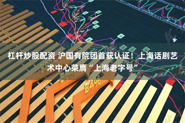 杠杆炒股配资 沪国有院团首获认证！上海话剧艺术中心荣膺“上海老字号”