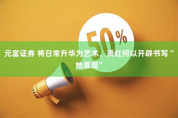 元富证券 将日常升华为艺术，萧红何以开辟书写“她景观”