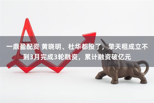 一鼎盈配资 黄晓明、杜华都投了，擎天租成立不到3月完成3轮融资，累计融资破亿元