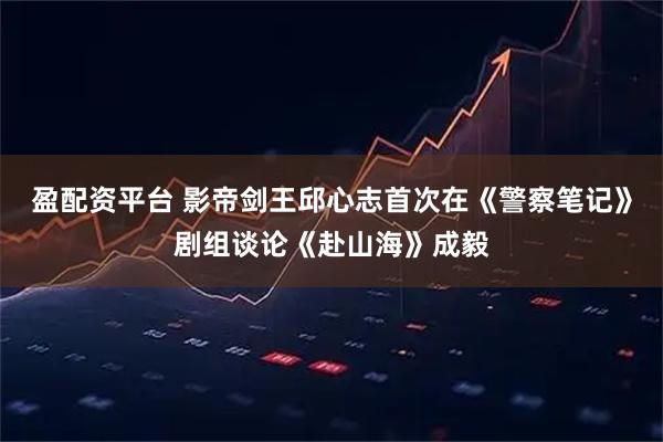 盈配资平台 影帝剑王邱心志首次在《警察笔记》剧组谈论《赴山海》成毅
