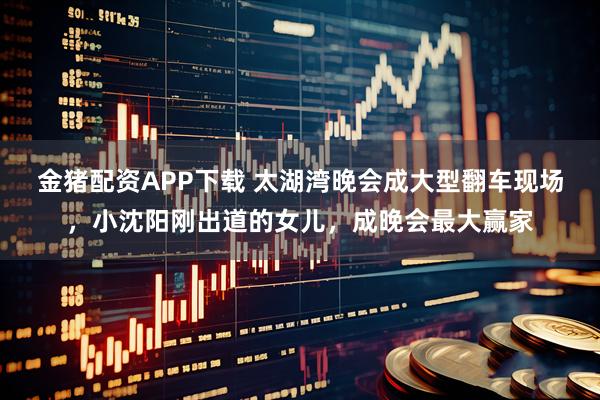 金猪配资APP下载 太湖湾晚会成大型翻车现场，小沈阳刚出道的女儿，成晚会最大赢家