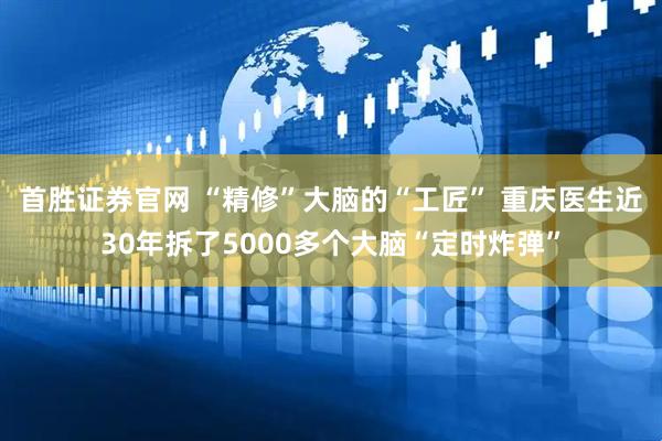 首胜证券官网 “精修”大脑的“工匠” 重庆医生近30年拆了5000多个大脑“定时炸弹”