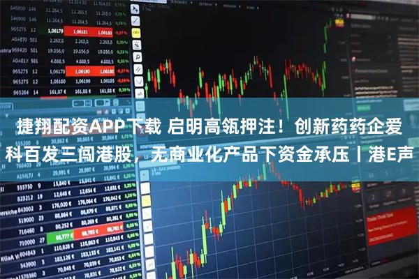捷翔配资APP下载 启明高瓴押注！创新药药企爱科百发三闯港股，无商业化产品下资金承压丨港E声