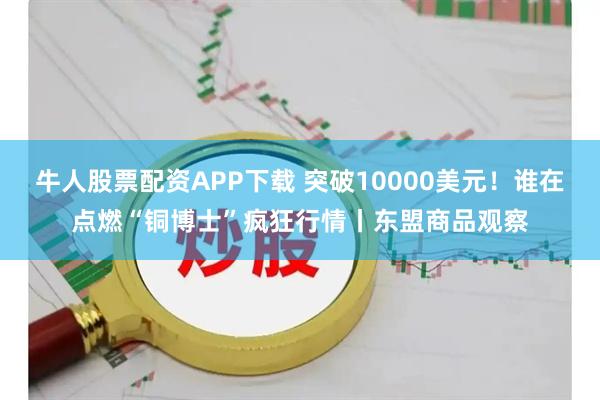 牛人股票配资APP下载 突破10000美元！谁在点燃“铜博士”疯狂行情丨东盟商品观察