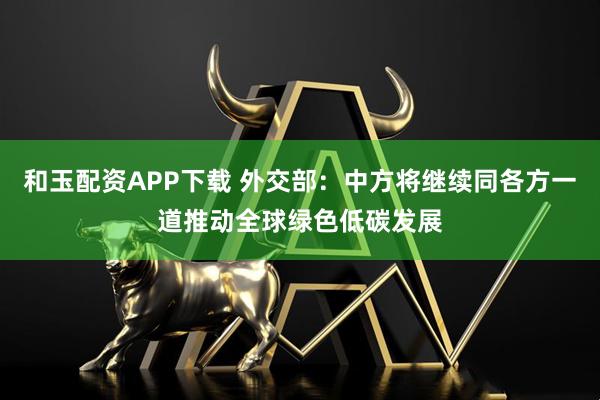 和玉配资APP下载 外交部：中方将继续同各方一道推动全球绿色低碳发展