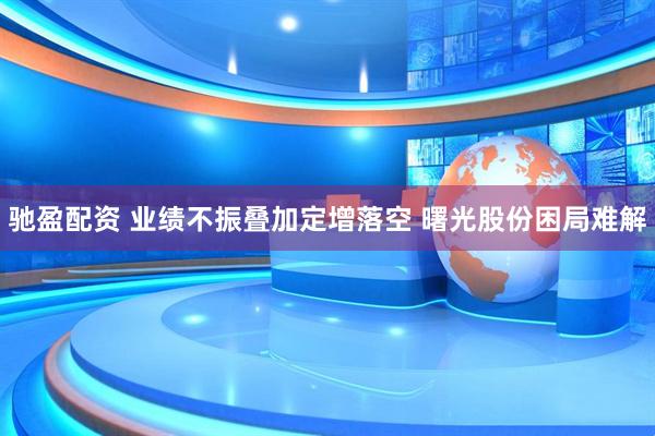 驰盈配资 业绩不振叠加定增落空 曙光股份困局难解