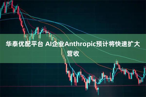 华泰优配平台 AI企业Anthropic预计将快速扩大营收