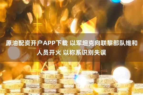 原油配资开户APP下载 以军坦克向联黎部队维和人员开火 以称系识别失误