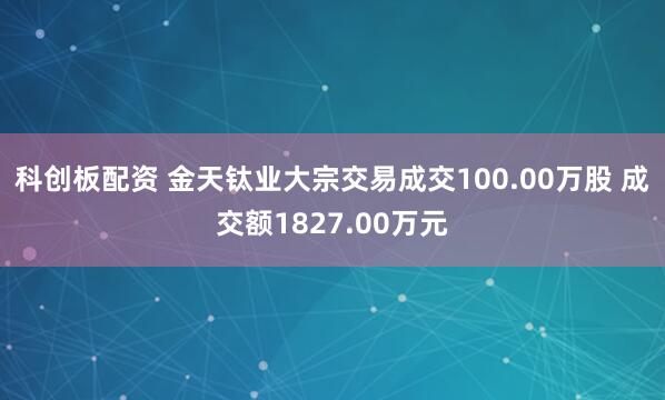 科创板配资 金天钛业大宗交易成交100.00万股 成交额1827.00万元