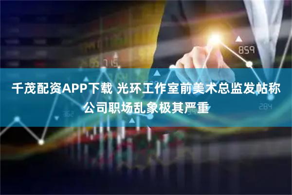 千茂配资APP下载 光环工作室前美术总监发帖称公司职场乱象极其严重