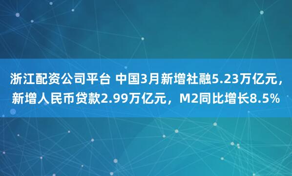 浙江配资公司平台 中国3月新增社融5.23万亿元，新增人民币贷款2.99万亿元，M2同比增长8.5%