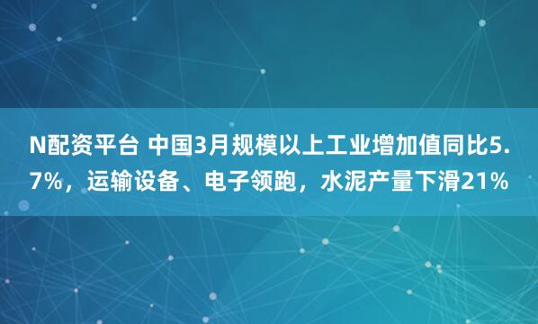N配资平台 中国3月规模以上工业增加值同比5.7%，运输设备、电子领跑，水泥产量下滑21%
