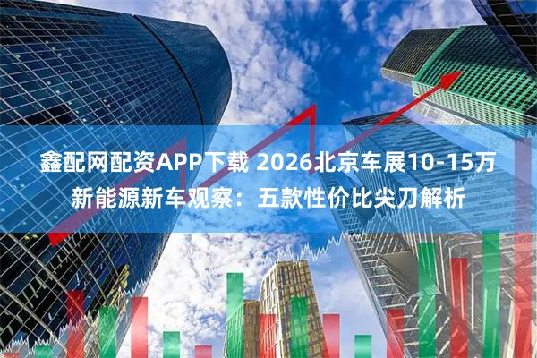 鑫配网配资APP下载 2026北京车展10-15万新能源新车观察：五款性价比尖刀解析