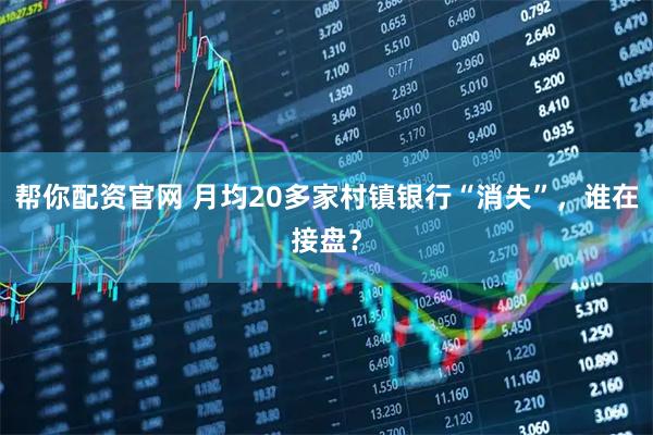 帮你配资官网 月均20多家村镇银行“消失”，谁在接盘？