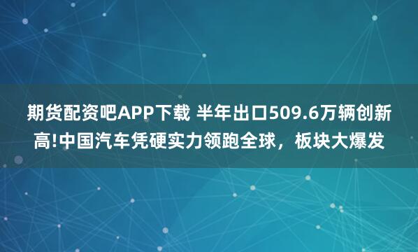 期货配资吧APP下载 半年出口509.6万辆创新高!中国汽车凭硬实力领跑全球，板块大爆发