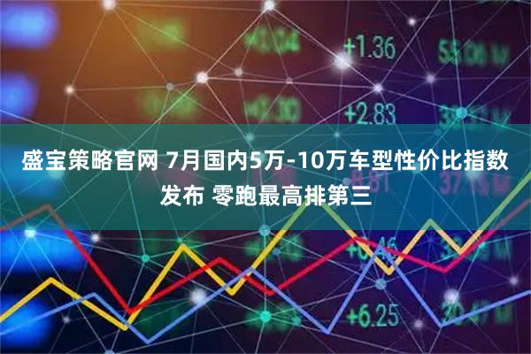 盛宝策略官网 7月国内5万-10万车型性价比指数发布 零跑最高排第三