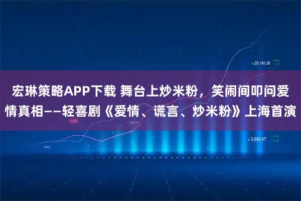 宏琳策略APP下载 舞台上炒米粉，笑闹间叩问爱情真相——轻喜剧《爱情、谎言、炒米粉》上海首演